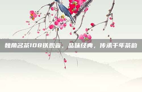 魏荫名茶108铁观音,品味经典,传承千年茶韵