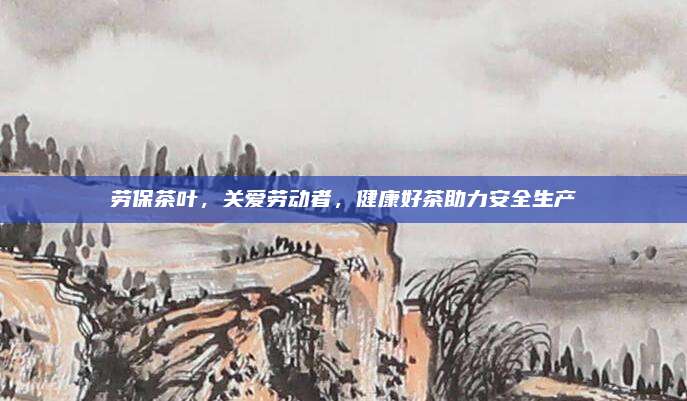劳保茶叶，关爱劳动者，健康好茶助力安全生产