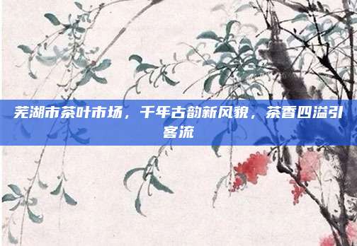 芜湖市茶叶市场，千年古韵新风貌，茶香四溢引客流