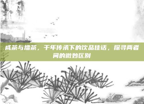 咸茶与擂茶，千年传承下的饮品佳话，探寻两者间的微妙区别