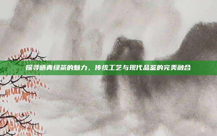 探寻晒青绿茶的魅力，传统工艺与现代品鉴的完美融合