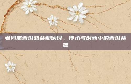 老同志普洱熟茶邹炳良，传承与创新中的普洱茶魂