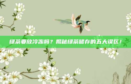 绿茶要放冷冻吗？揭秘绿茶储存的五大误区！
