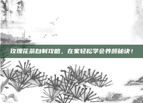 玫瑰花茶自制攻略，在家轻松学会养颜秘诀！