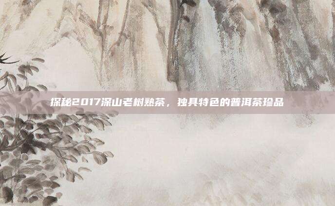 探秘2017深山老树熟茶，独具特色的普洱茶珍品