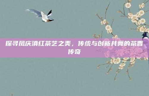 探寻凤庆滇红茶艺之美，传统与创新共舞的茶香传奇