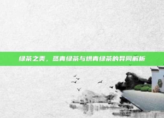 绿茶之美，蒸青绿茶与烘青绿茶的异同解析