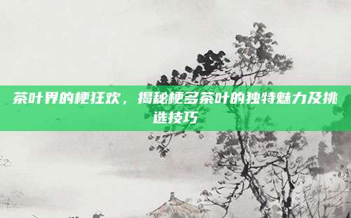 茶叶界的梗狂欢，揭秘梗多茶叶的独特魅力及挑选技巧
