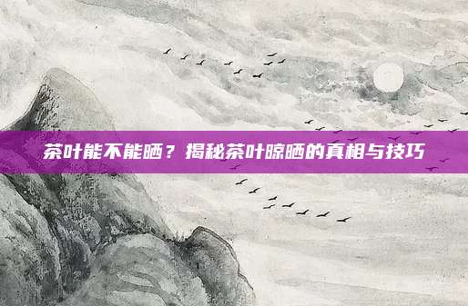 茶叶能不能晒?揭秘茶叶晾晒的真相与技巧