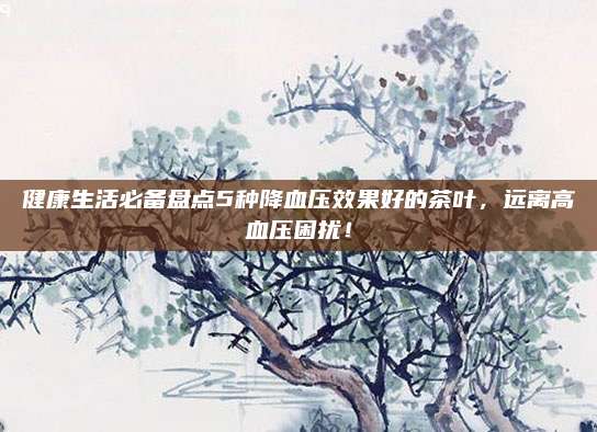 健康生活必备盘点5种降血压效果好的茶叶，远离高血压困扰！