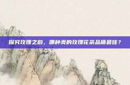 探究玫瑰之韵,哪种类的玫瑰花茶品质最佳?
