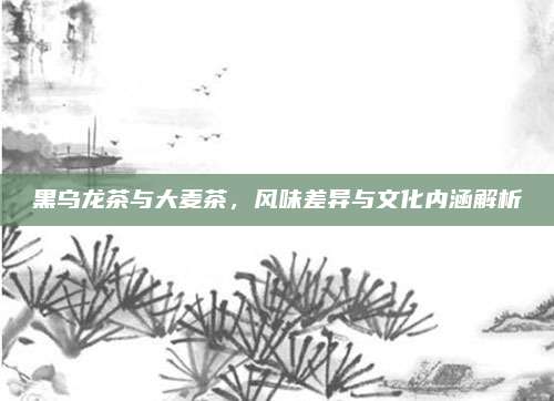 黑乌龙茶与大麦茶，风味差异与文化内涵解析