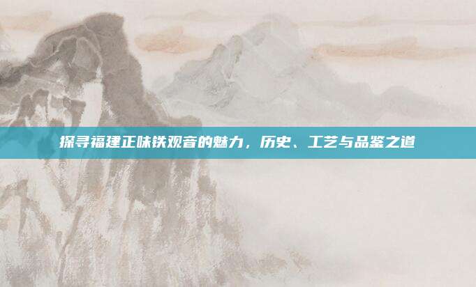 探寻福建正味铁观音的魅力,历史、工艺与品鉴之道