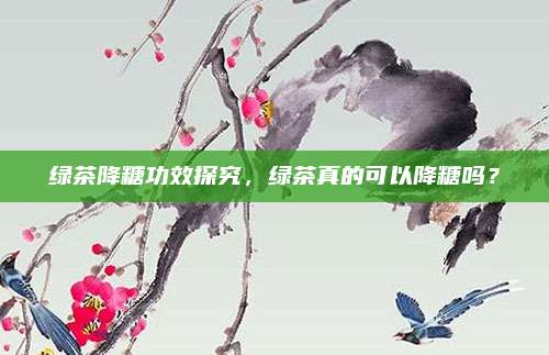 绿茶降糖功效探究，绿茶真的可以降糖吗？