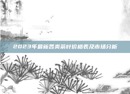 2023年最新各类茶叶价格表及市场分析