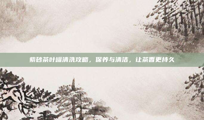 紫砂茶叶罐清洗攻略，保养与清洁，让茶香更持久