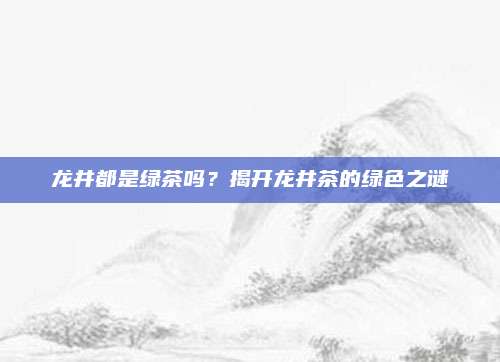 龙井都是绿茶吗？揭开龙井茶的绿色之谜