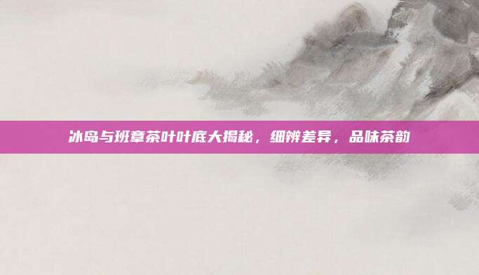 冰岛与班章茶叶叶底大揭秘，细辨差异，品味茶韵
