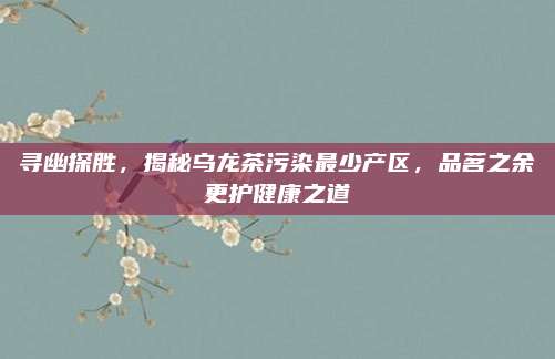寻幽探胜，揭秘乌龙茶污染最少产区，品茗之余更护健康之道