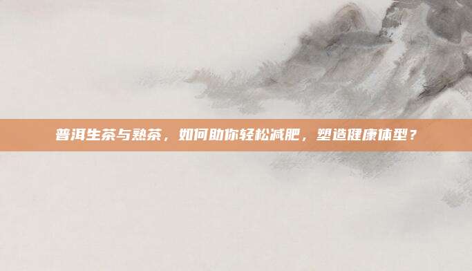 普洱生茶与熟茶，如何助你轻松减肥，塑造健康体型？