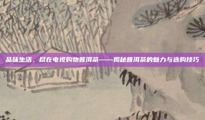 品味生活，尽在电视购物普洱茶——揭秘普洱茶的魅力与选购技巧