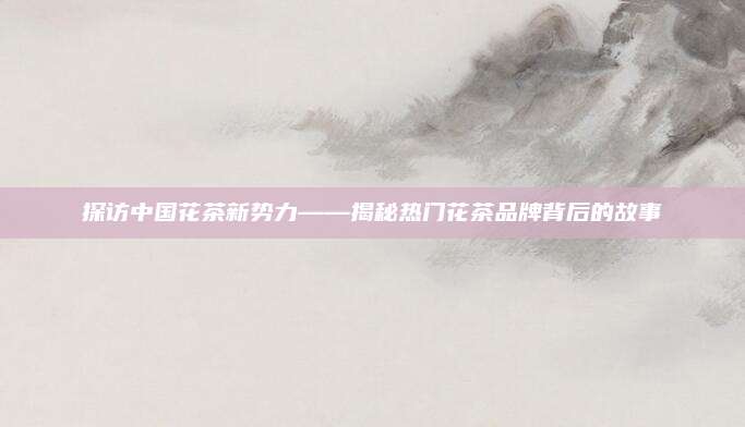 探访中国花茶新势力——揭秘热门花茶品牌背后的故事