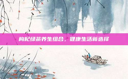 枸杞绿茶养生组合，健康生活新选择