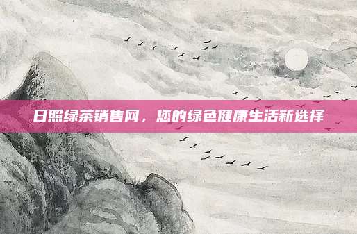 日照绿茶销售网，您的绿色健康生活新选择