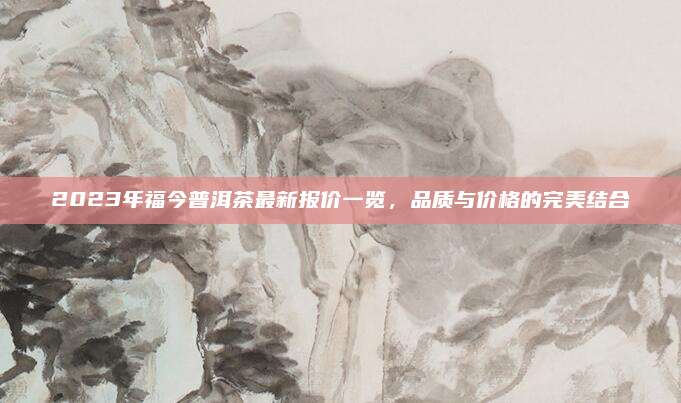 2023年福今普洱茶最新报价一览,品质与价格的完美结合