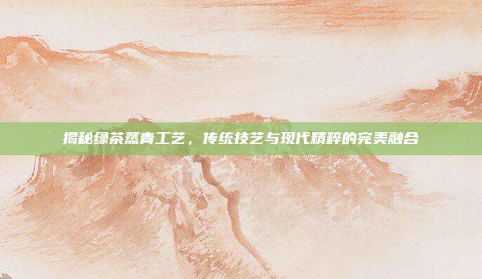 揭秘绿茶蒸青工艺,传统技艺与现代精粹的完美融合