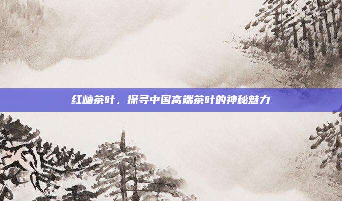 红岫茶叶，探寻中国高端茶叶的神秘魅力