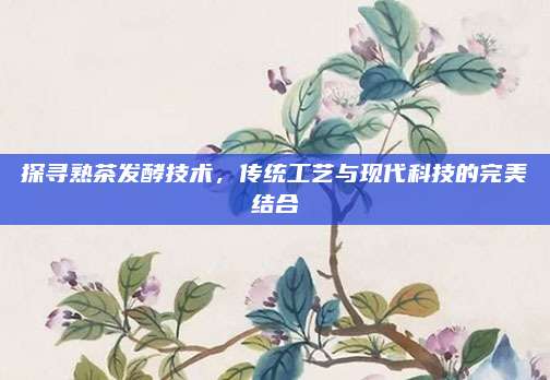 探寻熟茶发酵技术,传统工艺与现代科技的完美结合