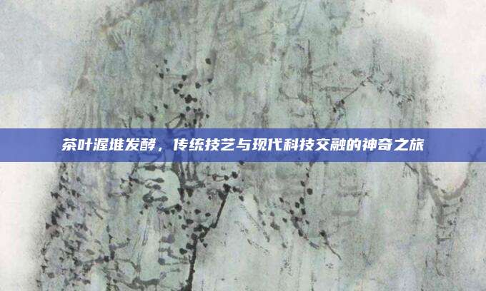 茶叶渥堆发酵，传统技艺与现代科技交融的神奇之旅