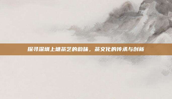 探寻深圳上塘茶艺的韵味，茶文化的传承与创新