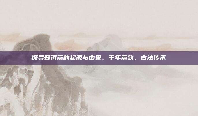 探寻普洱茶的起源与由来，千年茶韵，古法传承