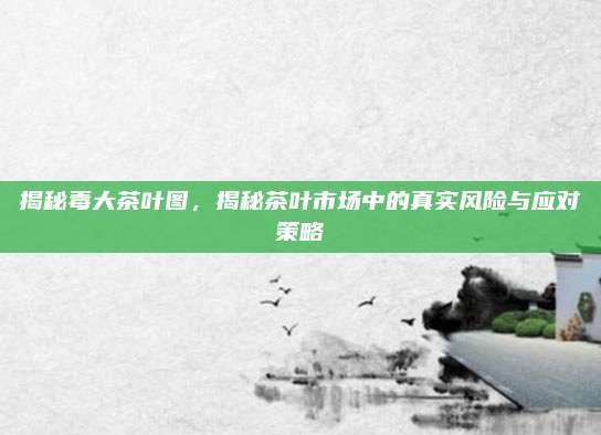 揭秘毒大茶叶图，揭秘茶叶市场中的真实风险与应对策略