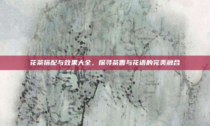 花茶搭配与效果大全，探寻茶香与花语的完美融合