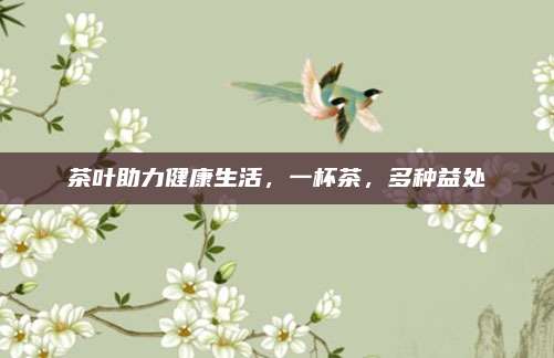 茶叶助力健康生活，一杯茶，多种益处