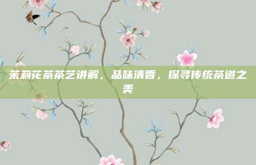 茉莉花茶茶艺讲解，品味清香，探寻传统茶道之美