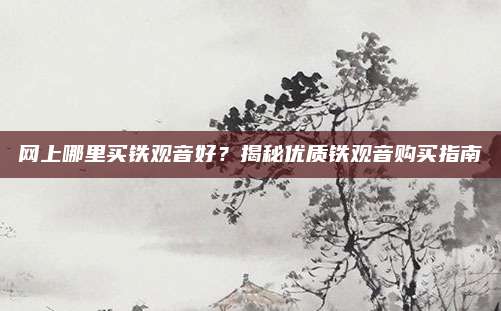 网上哪里买铁观音好？揭秘优质铁观音购买指南