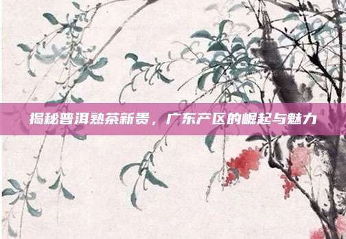 揭秘普洱熟茶新贵，广东产区的崛起与魅力