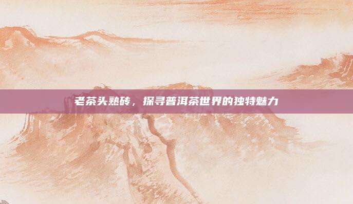 老茶头熟砖，探寻普洱茶世界的独特魅力