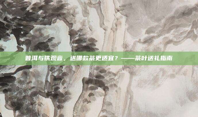 普洱与铁观音，送哪款茶更适宜？——茶叶送礼指南