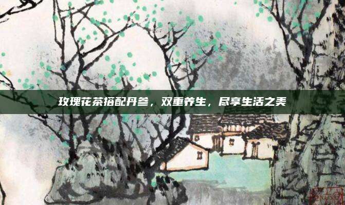 玫瑰花茶搭配丹参,双重养生,尽享生活之美