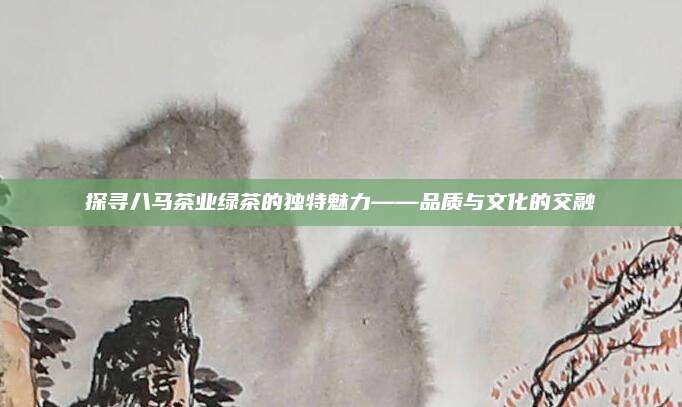 探寻八马茶业绿茶的独特魅力——品质与文化的交融