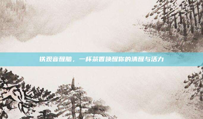 铁观音醒脑，一杯茶香唤醒你的清醒与活力