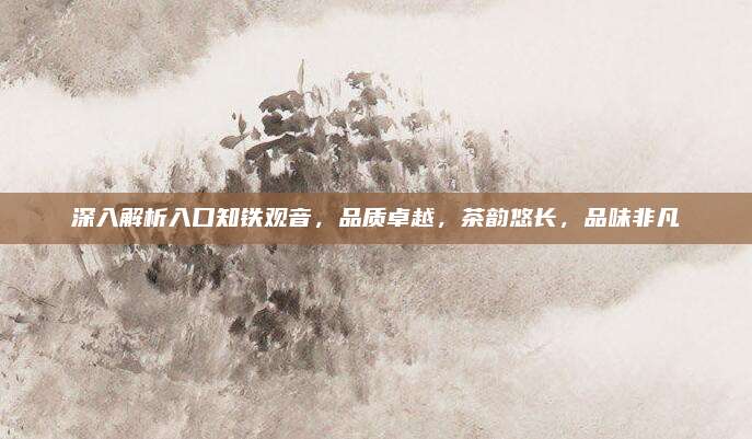 深入解析入口知铁观音，品质卓越，茶韵悠长，品味非凡