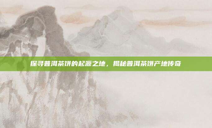 探寻普洱茶饼的起源之地，揭秘普洱茶饼产地传奇