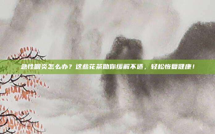 急性咽炎怎么办？这些花茶助你缓解不适，轻松恢复健康！
