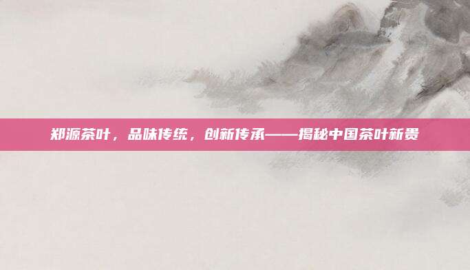 郑源茶叶，品味传统，创新传承——揭秘中国茶叶新贵